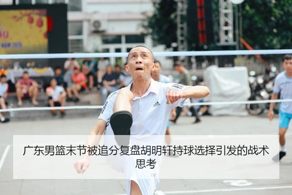 广东男篮末节被追分复盘胡明轩持球选择引发的战术思考